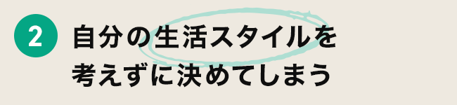2 自分の生活スタイルを考えずに選んでしまう