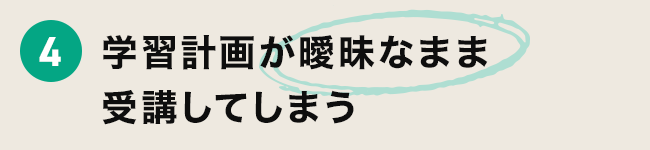 4 学習計画が曖昧なまま受講してしまう